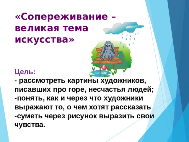 «Сопереживание – великая тема искусства» Цель: - рассмотреть картины художников, писавших про горе, несчастья людей; -понять, как и через что художники выражают то, о чем хотят рассказать -суметь через рисунок выразить свои чувства.  