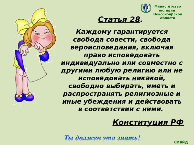 Министерство юстиции Новосибирской области Статья 28 . Каждому  гарантируется свобода совести, свобода вероисповедания, включая право исповедовать индивидуально или совместно с другими любую религию или не исповедовать никакой, свободно выбирать, иметь и распространять религиозные и иные убеждения и действовать в соответствии с ними. Конституция РФ  (Все дети имеют право на частную жизнь) Слайд 13 
