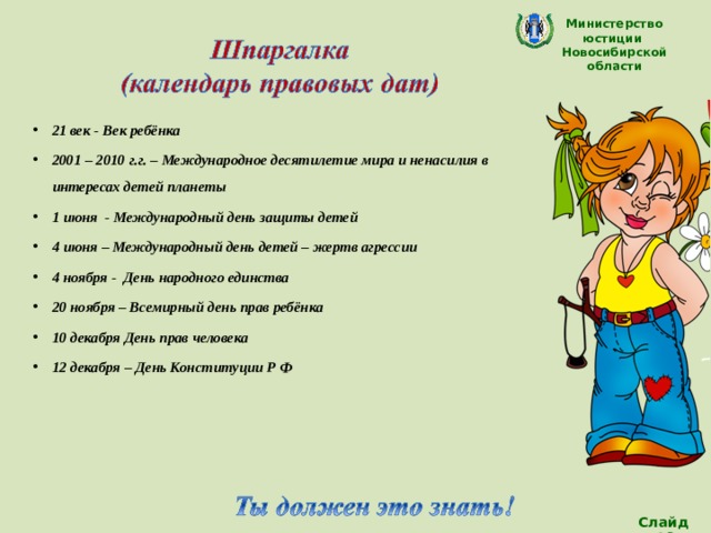 Министерство юстиции Новосибирской области 21 век - Век ребёнка 2001 – 2010 г.г. – Международное десятилетие мира и ненасилия в интересах детей планеты 1 июня - Международный день защиты детей 4 июня – Международный день детей – жертв агрессии 4 ноября - День народного единства 20 ноября – Всемирный день прав ребёнка 10 декабря День прав человека 12 декабря – День Конституции Р Ф    Слайд 18 
