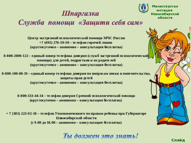 Министерство юстиции Новосибирской области  Центр экстренной психологической помощи МЧС России +7 (495) 276-50-50 – телефон горячей линии (круглосуточно – анонимно – консультация бесплатна)  8-800-2000-122 – единый номер телефона доверия (служб экстренной психологической помощи) для детей, подростков и их родителей (круглосуточно – анонимно – консультация бесплатна)  8-800-100-00-19 – единый номер телефона доверия по вопросам опеки и попечительства, защиты прав детей (круглосуточно – анонимно – консультация бесплатна)   8-800-333-44-34 – телефон доверия Срочной психологической помощи (круглосуточно – анонимно – консультация бесплатна)   + 7 (383) 223-92-18 – телефон Уполномоченного по правам ребенка при Губернаторе Новосибирской области (с 9.00 до 18.00 – анонимно – консультация бесплатна)  Слайд 20 