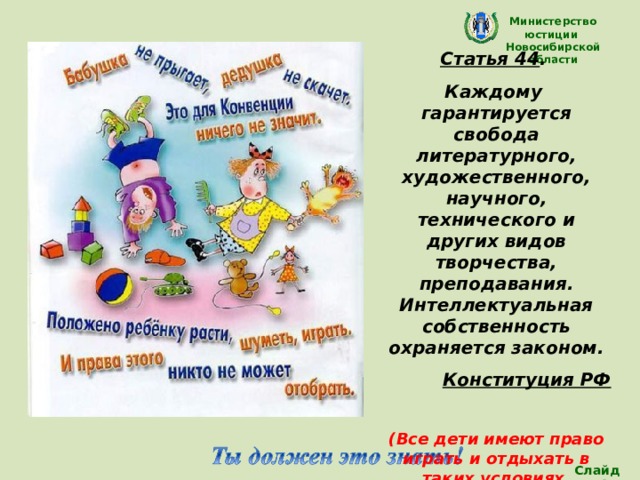 Министерство юстиции Новосибирской области Статья 44 . Каждому гарантируется свобода литературного, художественного, научного, технического и других видов творчества, преподавания. Интеллектуальная собственность охраняется законом. Конституция РФ  (Все дети имеют право играть и отдыхать в таких условиях, которые способствуют  их творческому и культурному развитию, занятию искусством) Слайд 24 