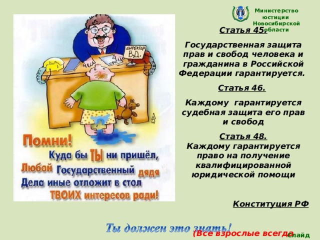 Министерство юстиции Новосибирской области Статья 45. Государственная защита прав и свобод человека и гражданина в Российской Федерации гарантируется. Статья 46.  Каждому гарантируется судебная защита его прав и свобод Статья 48. Каждому гарантируется право на получение квалифицированной юридической помощи  Конституция РФ  (Все взрослые всегда должны поступать так, что обеспечить интересы детей) Слайд 25 