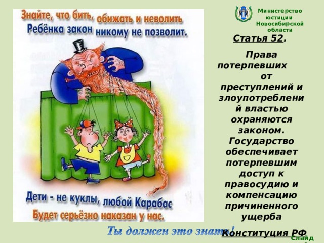 Министерство юстиции Новосибирской области Статья 52 . Права потерпевших от преступлений и злоупотреблений властью охраняются законом. Государство обеспечивает потерпевшим доступ к правосудию и компенсацию причиненного ущерба Конституция РФ  (Каждый ребенок имеет право на защиту и помощь)в любой сложной ситуации) Слайд 26 