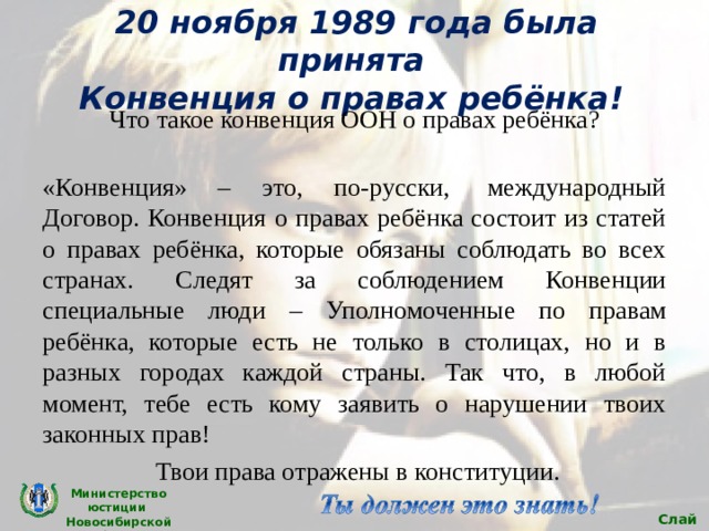 20 ноября 1989 года была принята  Конвенция о правах ребёнка! Что такое конвенция ООН о правах ребёнка?  «Конвенция» – это, по-русски,  международный Договор. Конвенция о правах ребёнка состоит из статей о правах ребёнка, которые обязаны соблюдать во всех странах. Следят за соблюдением Конвенции специальные люди – Уполномоченные по правам ребёнка, которые есть не только в столицах, но и в разных городах каждой страны. Так что, в любой момент, тебе есть кому заявить о нарушении твоих законных прав!  Твои права отражены в конституции. Министерство юстиции Новосибирской области Слайд 4 