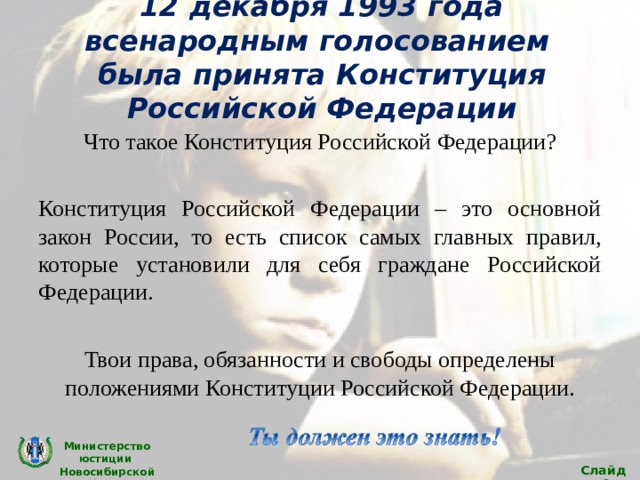 12 декабря 1993 года всенародным голосованием была принята Конституция Российской Федерации Что такое Конституция Российской Федерации? Конституция Российской Федерации – это основной закон России, то есть список самых главных правил, которые установили для себя граждане Российской Федерации. Твои права, обязанности и свободы определены положениями Конституции Российской Федерации. Министерство юстиции Новосибирской области Слайд 6 