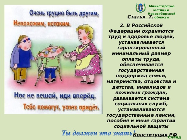 Министерство юстиции Новосибирской области Статья 7 . 2. В Российской Федерации охраняются труд и здоровье людей, устанавливается гарантированный минимальный размер оплаты труда, обеспечивается государственная поддержка семьи, материнства, отцовства и детства, инвалидов и пожилых граждан, развивается система социальных служб, устанавливаются государственные пенсии, пособия и иные гарантии социальной защиты Конституция РФ (Дети с ограниченными возможностями имеют право на особую заботу и образование, которые помогут им развиваться и вести полноценную и достойную жизнь. ) Слайд 8 