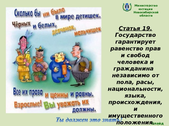 Министерство юстиции Новосибирской области Статья 19. Государство гарантирует равенство прав и свобод человека и гражданина независимо от пола, расы, национальности, языка, происхождения, и имущественного положения. Конституция РФ (Все дети равны) Слайд 9 