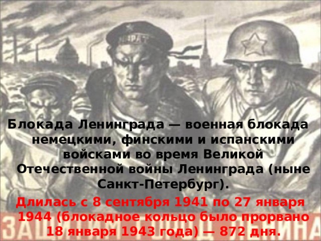 Блокада Ленинграда — военная блокада немецкими, финскими и испанскими войсками во время Великой Отечественной войны Ленинграда (ныне Санкт-Петербург).  Длилась с 8 сентября 1941 по 27 января 1944 (блокадное кольцо было прорвано 18 января 1943 года) — 87 2 дня.  