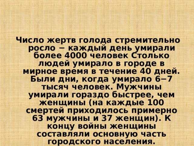 Число жертв голода стремительно росло − каждый день умирали более 4000 человек Столько людей умирало в городе в мирное время в течение 40 дней. Были дни, когда умирало 6−7 тысяч человек. Мужчины умирали гораздо быстрее, чем женщины (на каждые 100 смертей приходилось примерно 63 мужчины и 37 женщин). К концу войны женщины составляли основную часть городского населения.  12 