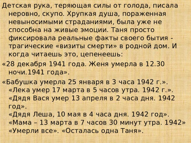 Детская рука, теряющая силы от голода, писала неровно, скупо. Хрупкая душа, пораженная невыносимыми страданиями, была уже не способна на живые эмоции. Таня просто фиксировала реальные факты своего бытия - трагические «визиты смерти» в родной дом. И когда читаешь это, цепенеешь: «28 декабря 1941 года. Женя умерла в 12.30 ночи.1941 года». «Бабушка умерла 25 января в 3 часа 1942 г.».  «Лека умер 17 марта в 5 часов утра. 1942 г.».  «Дядя Вася умер 13 апреля в 2 часа дня. 1942 год».  «Дядя Леша, 10 мая в 4 часа дня. 1942 год».  «Мама – 13 марта в 7 часов 30 минут утра. 1942»  «Умерли все». «Осталась одна Таня».  12 