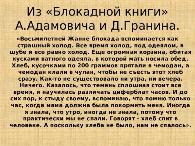 Из «Блокадной книги» А.Адамовича и Д.Гранина. «Восьмилетней Жанне блокада вспоминается как страшный холод. Все время холод, под одеялом, в шубе и все равно холод. Еще огромная корзина, обитая кусками ватного одеяла, в которой мать носила обед. Хлеб, кусочками по 200 граммов прятали в чемодан, а чемодан клали в чулан, чтобы не съесть этот хлеб сразу. Как-то не существовало ни утра, ни вечера. Ничего. Казалось, что темень сплошная стоит все время, я научилась различать циферблат часов. И до сих пор, к стыду своему, вспоминаю, что помню только час, когда мама должна была покормить меня. Иногда я знала, что утро, иногда не знала, потому что практически мы не спали. Говорят - хлеб спит в человеке. А поскольку хлеба не было, нам не спалось». 12 