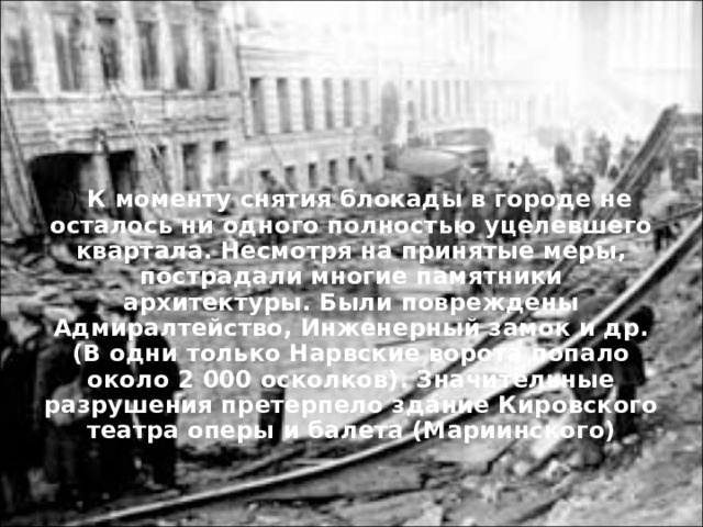 ) К моменту снятия блокады в городе не осталось ни одного полностью уцелевшего квартала. Несмотря на принятые меры, пострадали многие памятники архитектуры. Были повреждены Адмиралтейство, Инженерный замок и др. (В одни только Нарвские ворота попало около 2 000 осколков). Значительные разрушения претерпело здание Кировского театра оперы и балета (Мариинского)  