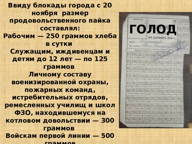 Ввиду блокады города с 20 ноября размер продовольственного пайка составлял: Рабочим — 250 граммов хлеба в сутки Служащим, иждивенцам и детям до 12 лет — по 125 граммов Личному составу военизированной охраны, пожарных команд, истребительных отрядов, ремесленных училищ и школ ФЗО, находившемуся на котловом довольствии — 300 граммов Войскам первой линии — 500 граммов При этом до 50 % хлеба составляли примеси, и он был почти несъедобным. Все остальные продукты почти перестали выдаваться . ГОЛОД 10 