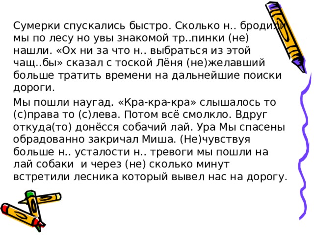 Сумерки спускались быстро. Сколько н.. бродили мы по лесу но увы знакомой тр..пинки (не) нашли. «Ох ни за что н.. выбраться из этой чащ..бы» сказал с тоской Лёня (не)желавший больше тратить времени на дальнейшие поиски дороги. Мы пошли наугад. «Кра-кра-кра» слышалось то (с)права то (с)лева. Потом всё смолкло. Вдруг откуда(то) донёсся собачий лай. Ура Мы спасены обрадованно закричал Миша. (Не)чувствуя больше н.. усталости н.. тревоги мы пошли на лай собаки и через (не) сколько минут встретили лесника который вывел нас на дорогу. 