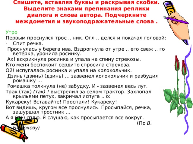 Спишите, вставляя буквы и раскрывая скобки. Выделите знаками препинания реплики диалога и слова автора. Подчеркните междометия и звукоподражательные слова . Утро Первым проснулся трос .. ник. Огл .. делся и покачал головой: Спит речка.  Проснулась у берега ива. Вздрогнула от утре .. его свеж .. го ветерка, уронила росинку.  Ах! вскрикнула росинка и упала на спину стрекозы. Кто меня беспокоит сердито спросила стрекоза. Ой! испугалась росинка и упала на колокольчик.  Дзинь (дзинь) (дзинь) ... зазвенел колокольчик и разбудил ромашку ...  Ромашка толкнула (не) забудку. И - зазвенел весь луг. Трак (так) (тaк) ! выстрелил за селом трактор. Захлопал крыльями петух, закричал испуга .. о: Кукареку! Вставайте! Проспали! Кукареку! Вот видишь, кругом все проснулись. Просыпайся, речка, зашуршал тростник ... А я (не) сплю. Я слушаю, как просыпается все вокруг.  (По В. Бирюкову)  