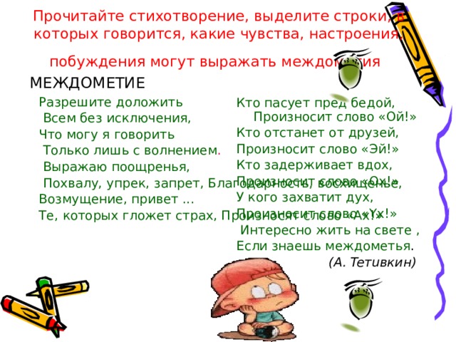 Прочитайте стихотворение, выделите строки, в которых говорится, какие чувства, настроения, побуждения могут выражать междометия  МЕЖДОМЕТИЕ Разрешите доложить  Всем без исключения, Что могу я говорить  Только лишь с волнением .  Выражаю поощренья,  Похвалу, упрек, запрет, Благодарность, восхищенье, Возмущение, привет ... Те, которых гложет страх, Произносят слово «Ах!» Кто пасует пред бедой, Произносит слово «Ой!» Кто отстанет от друзей, Произносит слово «Эй!» Кто задерживает вдох, Произносит слово «Ox!» У кого захватит дух, Произносит слово «Yx!»  Интересно жить на свете , Если знаешь междометья .  (А. Teтuвкин) 