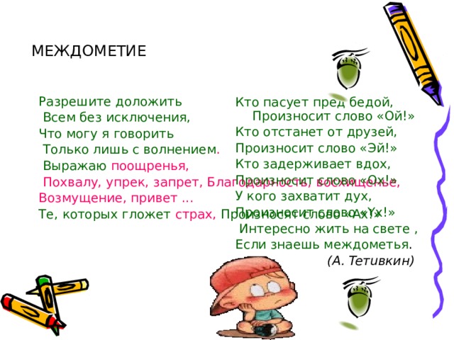 МЕЖДОМЕТИЕ Разрешите доложить  Всем без исключения, Что могу я говорить  Только лишь с волнением .  Выражаю поощренья,  Похвалу, упрек, запрет, Благодарность, восхищенье, Возмущение, привет ... Те, которых гложет страх, Произносят слово «Ах!» Кто пасует пред бедой, Произносит слово «Ой!» Кто отстанет от друзей, Произносит слово «Эй!» Кто задерживает вдох, Произносит слово «Ox!» У кого захватит дух, Произносит слово «Yx!»  Интересно жить на свете , Если знаешь междометья .  (А. Teтuвкин) 