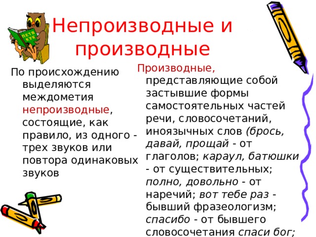 Непроизводные и производные  Производные, представляющие собой застывшие формы самостоятельных частей речи, словосочетаний, иноязычных слов (брось, давай, прощай - от глаголов; караул, батюшки - от существительных; полно, довольно - от наречий; вот тебе раз - бывший фразеологизм; спасибо - от бывшего словосочетания спаси бог; алло, браво, бис - заимствованные слова По происхождению выделяются междометия непроизводные , состоящие, как правило, из одного - трех звуков или повтора одинаковых звуков 