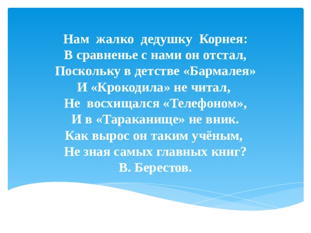 Нам жалко дедушку Корнея:  В сравненье с нами он отстал,  Поскольку в детстве «Бармалея»  И «Крокодила» не читал,  Не восхищался «Телефоном»,  И в «Тараканище» не вник.  Как вырос он таким учёным,  Не зная самых главных книг?  В. Берестов.    