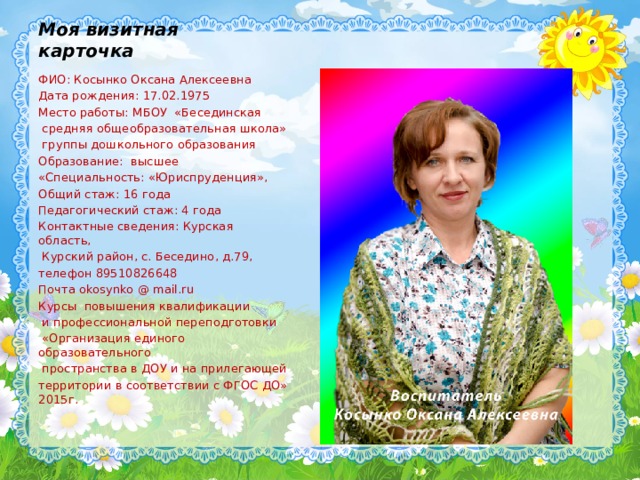Моя визитная карточка ФИО: Косынко Оксана Алексеевна Дата рождения: 17.02.1975 Место работы: МБОУ «Бесединская  средняя общеобразовательная школа»  группы дошкольного образования Образование: высшее «Специальность: «Юриспруденция», Общий стаж: 16 года Педагогический стаж: 4 года Контактные сведения: Курская область,  Курский район, с. Беседино, д.79, телефон 89510826648 Почта okosynko @ mail.ru Курсы повышения квалификации  и профессиональной переподготовки  «Организация единого образовательного  пространства в ДОУ и на прилегающей территории в соответствии с ФГОС ДО» 2015г. 