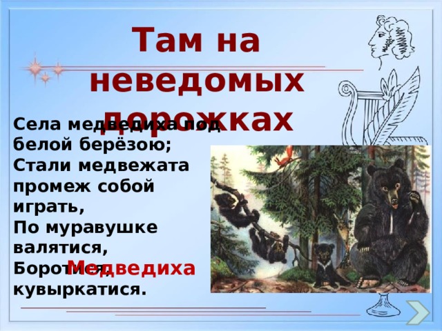Там на неведомых дорожках Села медведиха под белой берёзою; Стали медвежата промеж собой играть, По муравушке валятися, Боротися, кувыркатися. Медведиха 