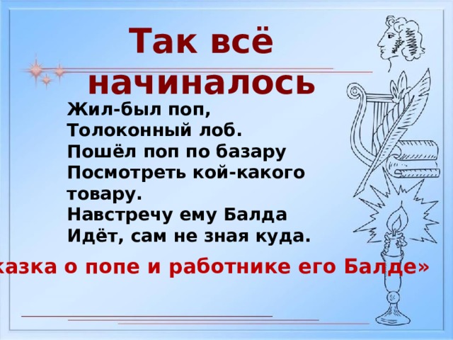 Так всё начиналось Жил-был поп, Толоконный лоб. Пошёл поп по базару Посмотреть кой-какого товару. Навстречу ему Балда Идёт, сам не зная куда. «Сказка о попе и работнике его Балде» 