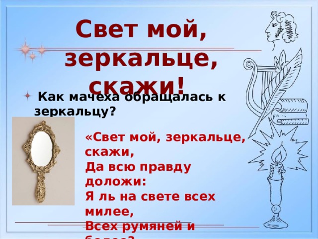 Свет мой, зеркальце, скажи!  Как мачеха обращалась к зеркальцу? «Свет мой, зеркальце, скажи, Да всю правду доложи: Я ль на свете всех милее, Всех румяней и белее?» 