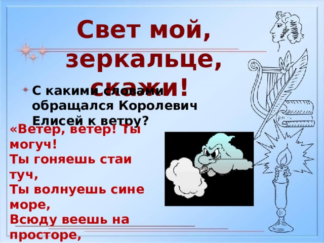 Свет мой, зеркальце, скажи! С какими словами обращался Королевич Елисей к ветру? «Ветер, ветер! Ты могуч! Ты гоняешь стаи туч, Ты волнуешь сине море, Всюду веешь на просторе, Не боишься никого, Кроме бога одного»  