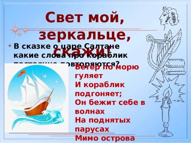Свет мой, зеркальце, скажи! В сказке о царе Салтане какие слова про кораблик постоянно повторяются? Ветер по морю гуляет И кораблик подгоняет; Он бежит себе в волнах На поднятых парусах Мимо острова крутого, Мимо города большого: Пушки с пристани палят, Кораблю пристать велят. 