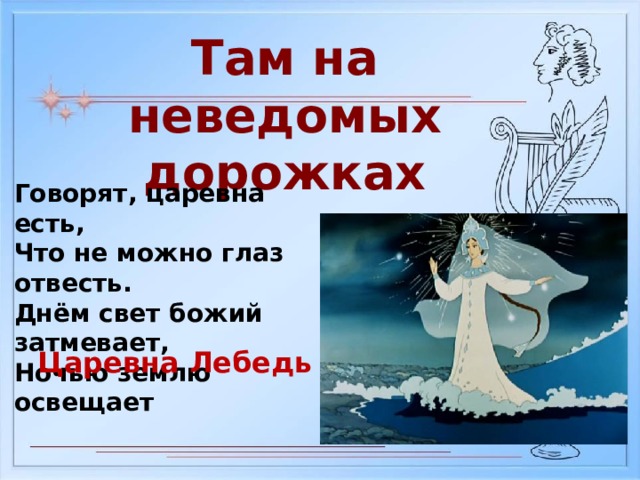 Там на неведомых дорожках Говорят, царевна есть, Что не можно глаз отвесть. Днём свет божий затмевает, Ночью землю освещает Царевна Лебедь 