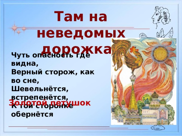 Там на неведомых дорожках Чуть опасность где видна, Верный сторож, как во сне, Шевельнётся, встрепенётся, К той сторонке обернётся Золотой петушок 