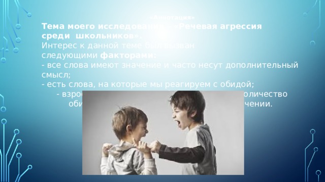 «Аннотация» Тема моего исследования – «Речевая агрессия среди  школьников».  Интерес к данной теме был вызван следующими  факторами: - все слова имеют значение и часто несут дополнительный смысл; - есть слова, на которые мы реагируем с обидой; - взрослые и дети употребляют огромное количество обидных слов, не задумываясь об их значении. 