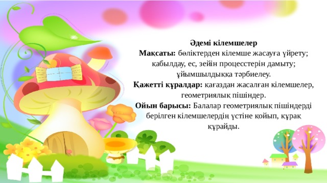 Әдемі кілемшелер Мақсаты: бөліктерден кілемше жасауға үйрету; қабылдау, ес, зейін процесстерін дамыту; ұйымшылдыққа тәрбиелеу. Қажетті құралдар: қағаздан жасалған кілемшелер, геометриялық пішіндер. Ойын барысы: Балалар геометриялық пішіндерді берілген кілемшелердің үстіне қойып, құрақ құрайды. 
