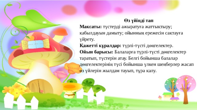 Өз үйіңді тап Мақсаты: түстерді ажыратуға жаттықтыру; қабылдауын дамыту; ойынның ережесін сақтауға үйрету. Қажетті құралдар: түрлі-түсті дөңгелектер. Ойын барысы: Балаларға түрлі-түсті дөңгелектер таратып, түстерін атау. Белгі бойынша балалар дөңгелектерінің түсі бойынша үлкен шеңберлер жасап өз үйлерін жылдам тауып, тұра қалу.   