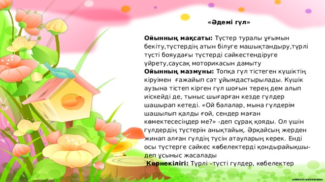 «Әдемі гүл»  Ойынның мақсаты: Түстер туралы ұғымын бекіту,түстердің атын білуге машықтандыру,түрлі түсті бояудағы түстерді сәйкестендіруге үйрету,саусақ моторикасын дамыту Ойынның мазмұны: Топқа гүл тістеген күшіктің кіруімен ғажайып сәт ұйымдастырылады. Күшік аузына тістеп кірген гүл шоғын терең дем алып иіскейді де, тыныс шығарған кезде гүлдер шашырап кетеді. «Ой балалар, мына гүлдерім шашылып қалды ғой, сендер маған көмектесесіңдер ме?» -деп сұрақ қояды. Ол үшін гүлдердің түстерін анықтайық. Әрқайсың жерден жинап алған гүлдің түсін атауларың керек. Енді осы түстерге сәйкес көбелектерді қондырайықшы-деп ұсыныс жасалады   Көрнекілігі: Түрлі –түсті гүлдер, көбелектер  