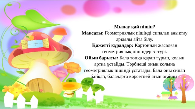 Мынау қай пішін? Мақсаты: Геометриялық пішінді сипалап анықтау арқылы айта білу. Қажетті құралдар: Картоннан жасалған геометриялық пішіндер 5–түрі. Ойын барысы: Бала топқа қарап тұрып, қолын артқа ұстайды. Тәрбиеші оның қолына геометриялық пішінді ұстатады. Бала оны сипап байқап, балаларға көрсетпей атын атайды. 