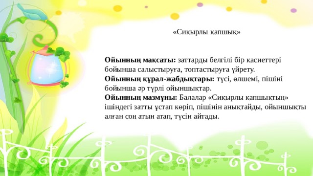 «Сиқырлы қапшық»    Ойынның мақсаты: заттарды белгілі бір қасиеттері бойынша салыстыруға, топтастыруға үйрету.  Ойынның құрал-жабдықтары: түсі, өлшемі, пішіні бойынша әр түрлі ойыншықтар.  Ойынның мазмұны: Балалар «Сиқырлы қапшықтың» ішіндегі затты ұстап көріп, пішінін анықтайды, ойыншықты алған соң атын атап, түсін айтады.   