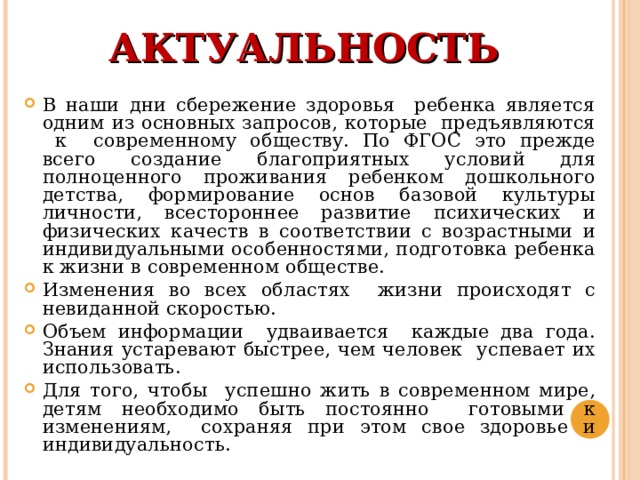 АКТУАЛЬНОСТЬ В наши дни сбережение здоровья ребенка является одним из основных запросов, которые предъявляются к современному обществу. По ФГОС это прежде всего создание благоприятных условий для полноценного проживания ребенком дошкольного детства, формирование основ базовой культуры личности, всестороннее развитие психических и физических качеств в соответствии с возрастными и индивидуальными особенностями, подготовка ребенка к жизни в современном обществе.  Изменения во всех областях жизни происходят с невиданной скоростью. Объем информации удваивается каждые два года. Знания устаревают быстрее, чем человек успевает их использовать. Для того, чтобы успешно жить в современном мире, детям необходимо быть постоянно готовыми к изменениям, сохраняя при этом свое здоровье и индивидуальность. 