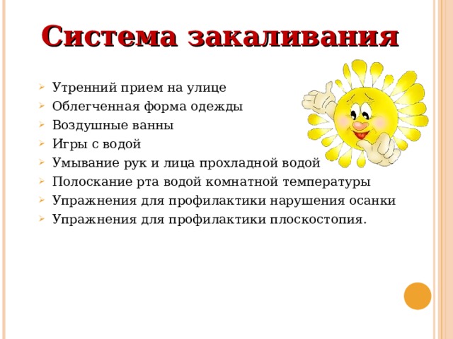 Система закаливания   Утренний прием на улице Облегченная форма одежды Воздушные ванны Игры с водой Умывание рук и лица прохладной водой Полоскание рта водой комнатной температуры Упражнения для профилактики нарушения осанки Упражнения для профилактики плоскостопия. 