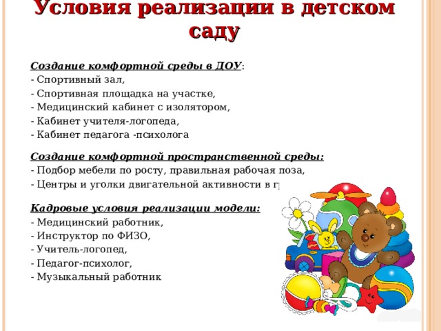 Условия реализации в детском саду   Создание комфортной среды в ДОУ : - Спортивный зал, - Спортивная площадка на участке, - Медицинский кабинет с изолятором, - Кабинет учителя-логопеда, - Кабинет педагога -психолога Создание комфортной пространственной среды: - Подбор мебели по росту, правильная рабочая поза, - Центры и уголки двигательной активности в группах Кадровые условия реализации модели: - Медицинский работник, - Инструктор по ФИЗО, - Учитель-логопед, - Педагог-психолог, - Музыкальный работник 