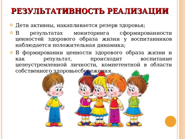 РЕЗУЛЬТАТИВНОСТЬ РЕАЛИЗАЦИИ   Дети активны, накапливается резерв здоровья; В результатах мониторинга сформированности ценностей здорового образа жизни у воспитанников наблюдается положительная динамика; В формировании ценности здорового образа жизни и как результат, происходит воспитание целеустремленной личности, компетентной в области собственного здоровьесбережения. 