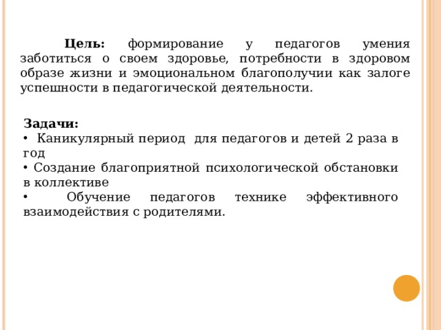  Цель: формирование у педагогов умения заботиться о своем здоровье, потребности в здоровом образе жизни и эмоциональном благополучии как залоге успешности в педагогической деятельности. Задачи:  Каникулярный период для педагогов и детей 2 раза в год  Создание благоприятной психологической обстановки в коллективе  Обучение педагогов технике эффективного взаимодействия с родителями. 