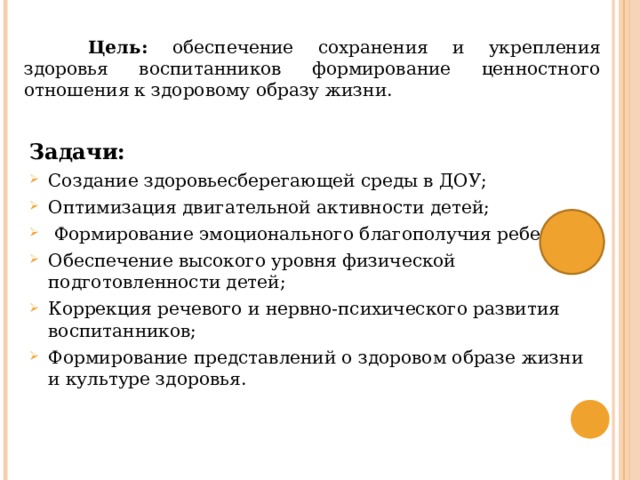  Цель: обеспечение сохранения и укрепления здоровья воспитанников формирование ценностного отношения к здоровому образу жизни. Задачи: Создание здоровьесберегающей среды в ДОУ; Оптимизация двигательной активности детей;  Формирование эмоционального благополучия ребенка; Обеспечение высокого уровня физической подготовленности детей; Коррекция речевого и нервно-психического развития воспитанников; Формирование представлений о здоровом образе жизни и культуре здоровья. 