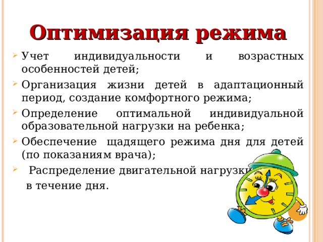 Оптимизация режима Учет индивидуальности и возрастных особенностей детей; Организация жизни детей в адаптационный период, создание комфортного режима; Определение оптимальной индивидуальной образовательной нагрузки на ребенка; Обеспечение щадящего режима дня для детей (по показаниям врача);  Распределение двигательной нагрузки  в течение дня. 