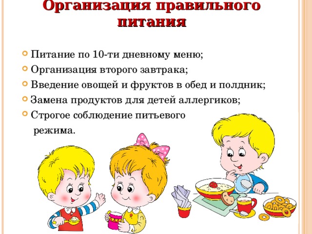 Организация правильного питания   Питание по 10-ти дневному меню; Организация второго завтрака; Введение овощей и фруктов в обед и полдник; Замена продуктов для детей аллергиков; Строгое соблюдение питьевого  режима. 