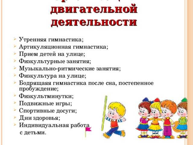 Организация двигательной деятельности   Утренняя гимнастика; Артикуляционная гимнастика; Прием детей на улице; Физкультурные занятия; Музыкально-ритмические занятия; Физкультура на улице; Бодрящаяя гимнастика после сна, постепенное пробуждение; Физкультминутки; Подвижные игры; Спортивные досуги; Дни здоровья; Индивидуальная работа  с детьми. 