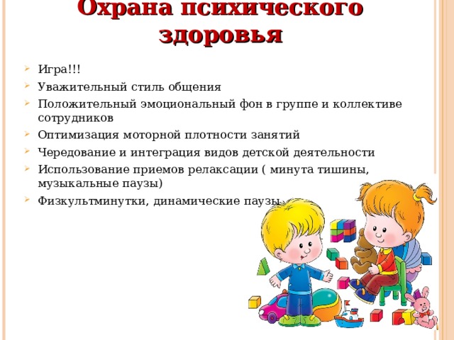 Охрана психического здоровья   Игра!!! Уважительный стиль общения Положительный эмоциональный фон в группе и коллективе сотрудников Оптимизация моторной плотности занятий Чередование и интеграция видов детской деятельности Использование приемов релаксации ( минута тишины, музыкальные паузы) Физкультминутки, динамические паузы 