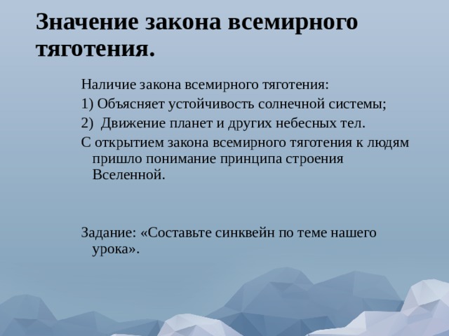 Значение закона всемирного тяготения. Наличие закона всемирного тяготения: 1) Объясняет устойчивость солнечной системы; 2) Движение планет и других небесных тел. С открытием закона всемирного тяготения к людям пришло понимание принципа строения Вселенной. Задание: «Составьте синквейн по теме нашего урока». 