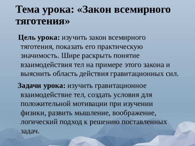 Тема урока: «Закон всемирного тяготения»  Цель урока: изучить закон всемирного тяготения, показать его практическую значимость. Шире раскрыть понятие взаимодействия тел на примере этого закона и выяснить область действия гравитационных сил.  Задачи урока: изучить гравитационное взаимодействие тел, создать условия для положительной мотивации при изучении физики, развить мышление, воображение, логический подход к решению поставленных задач. 