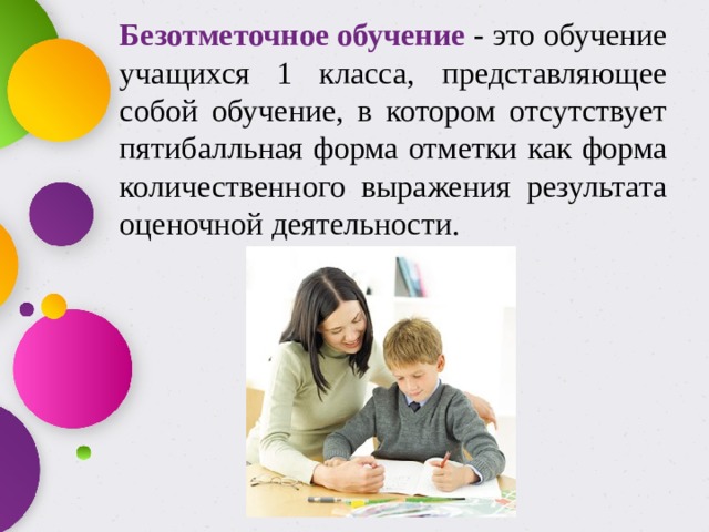 Безотметочное обучение - это обучение учащихся 1 класса, представляющее собой обучение, в котором отсутствует пятибалльная форма отметки как форма количественного выражения результата оценочной деятельности. 